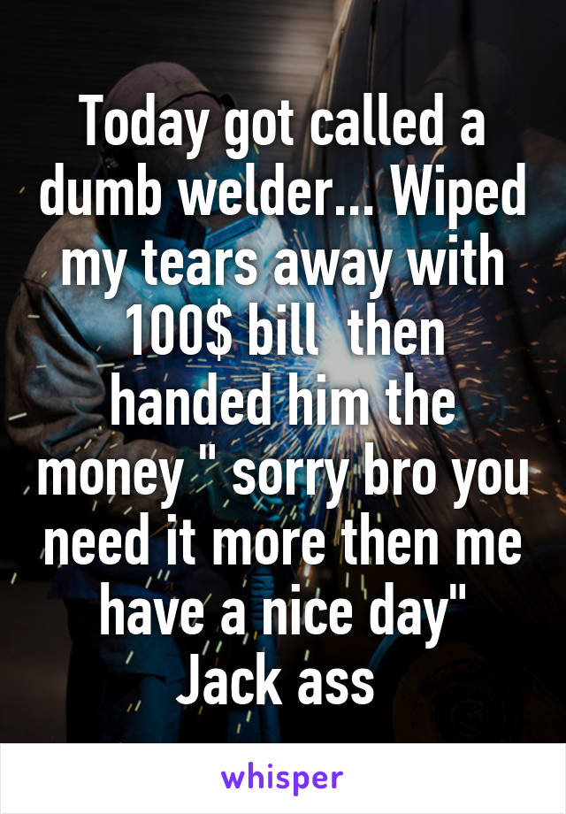 Today got called a dumb welder... Wiped my tears away with 100$ bill  then handed him the money " sorry bro you need it more then me have a nice day"
Jack ass 