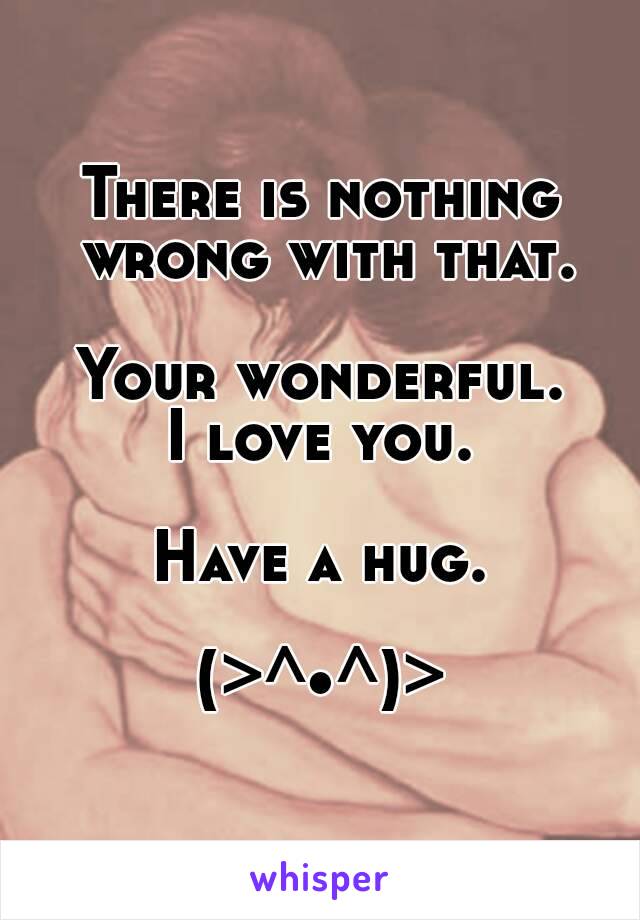 There is nothing wrong with that.

Your wonderful.
I love you.

Have a hug.

(>^•^)>