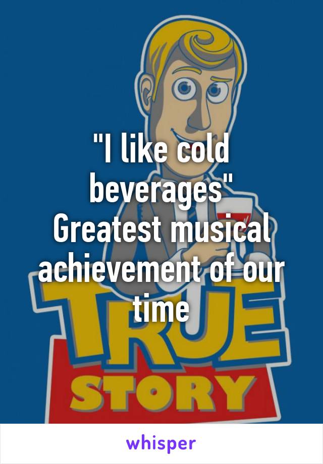 "I like cold beverages"
Greatest musical achievement of our time