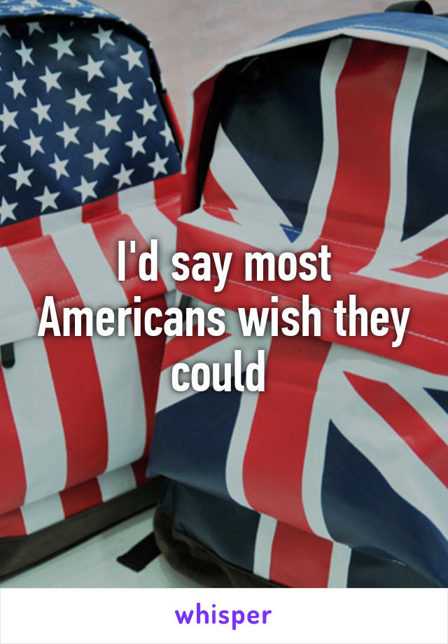 I'd say most Americans wish they could 