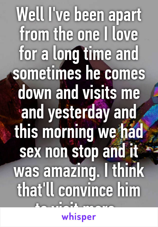 Well I've been apart from the one I love for a long time and sometimes he comes down and visits me and yesterday and this morning we had sex non stop and it was amazing. I think that'll convince him to visit more. 