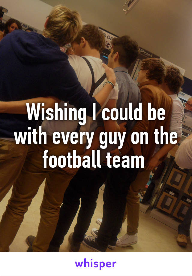 Wishing I could be with every guy on the football team 