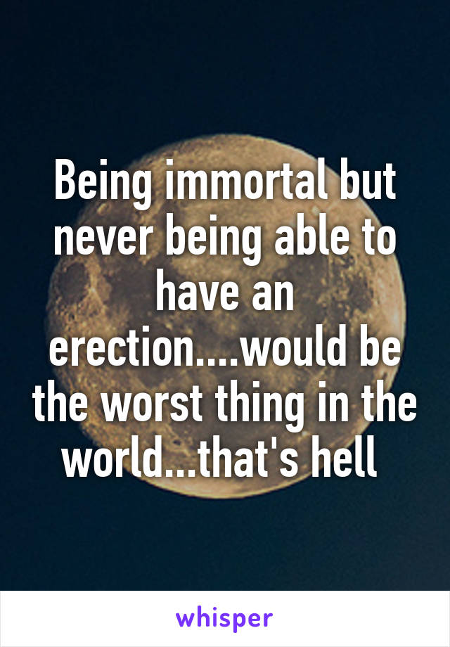 Being immortal but never being able to have an erection....would be the worst thing in the world...that's hell 