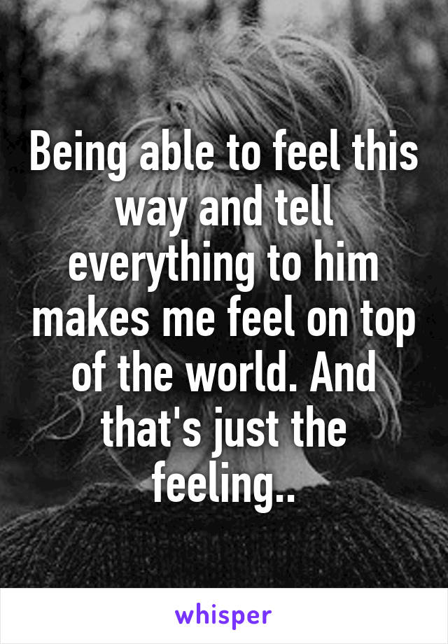 Being able to feel this way and tell everything to him makes me feel on top of the world. And that's just the feeling..