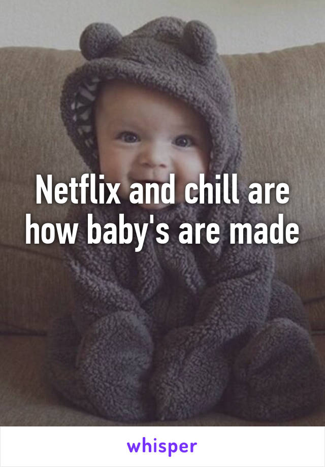 Netflix and chill are how baby's are made
