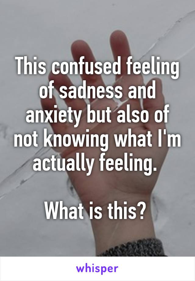 This confused feeling of sadness and anxiety but also of not knowing what I'm actually feeling. 

What is this? 