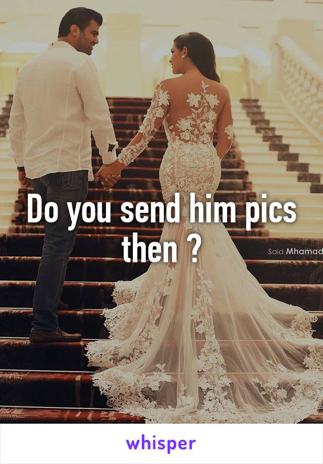 Do you send him pics then ?