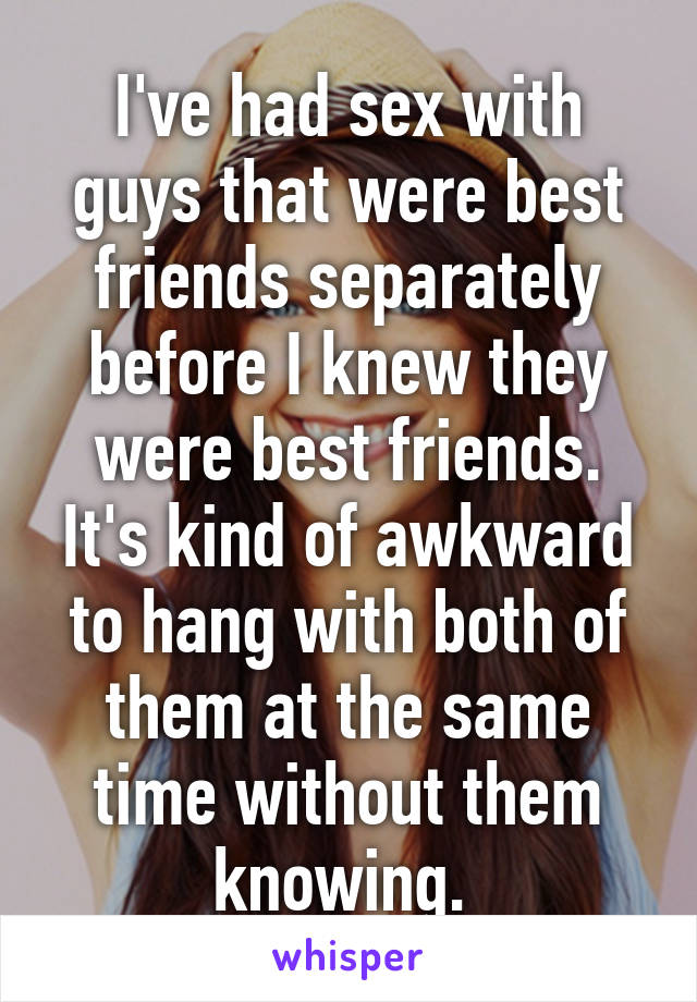 I've had sex with guys that were best friends separately before I knew they were best friends. It's kind of awkward to hang with both of them at the same time without them knowing. 