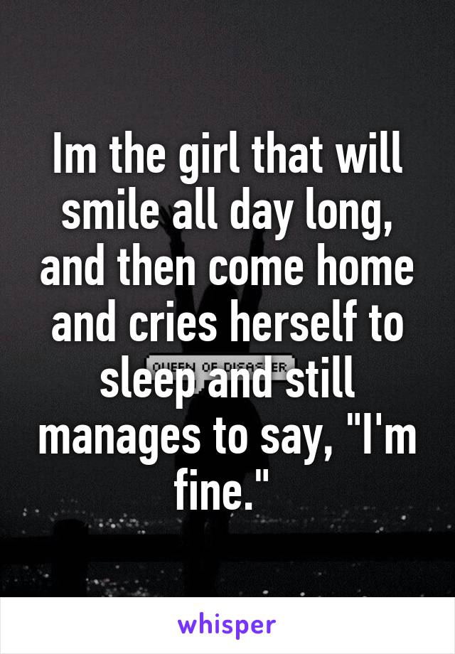 Im the girl that will smile all day long, and then come home and cries herself to sleep and still manages to say, "I'm fine." 