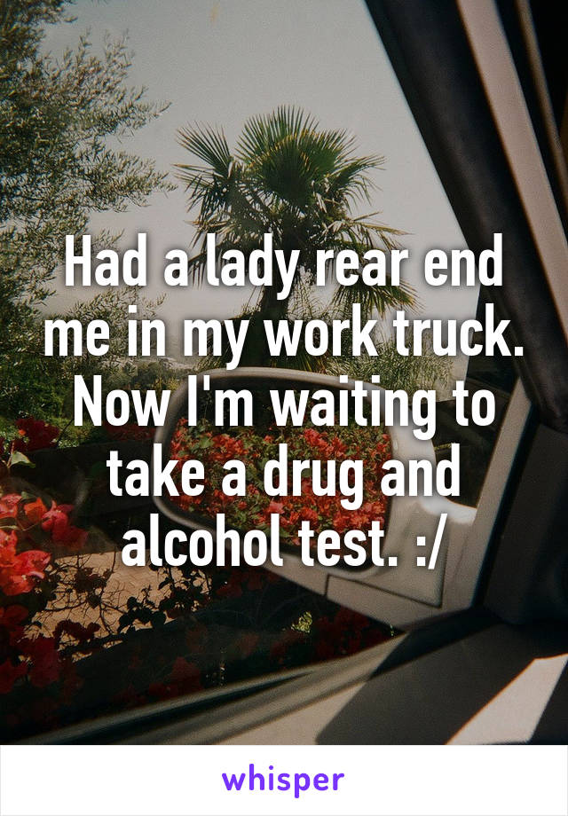 Had a lady rear end me in my work truck. Now I'm waiting to take a drug and alcohol test. :/