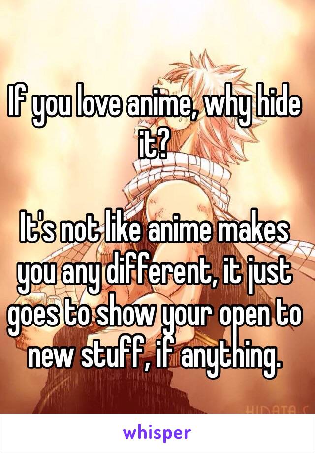 If you love anime, why hide it?

It's not like anime makes you any different, it just goes to show your open to new stuff, if anything.