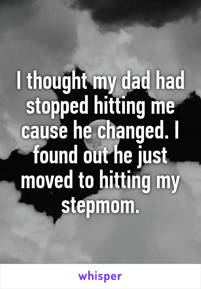 I thought my dad had stopped hitting me cause he changed. I found out he just moved to hitting my stepmom.