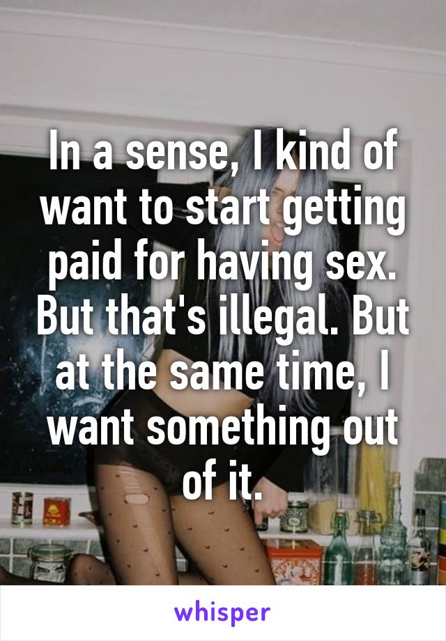 In a sense, I kind of want to start getting paid for having sex. But that's illegal. But at the same time, I want something out of it.