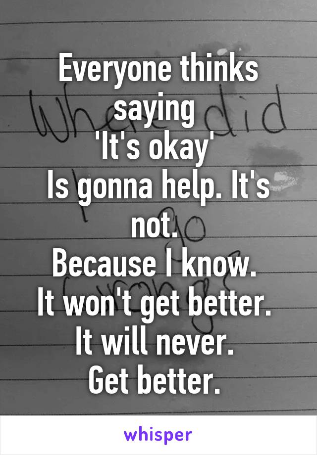 Everyone thinks saying 
'It's okay' 
Is gonna help. It's not. 
Because I know. 
It won't get better. 
It will never. 
Get better. 