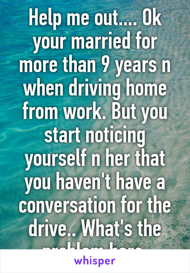 Help me out.... Ok your married for more than 9 years n when driving home from work. But you start noticing yourself n her that you haven't have a conversation for the drive.. What's the problem here 