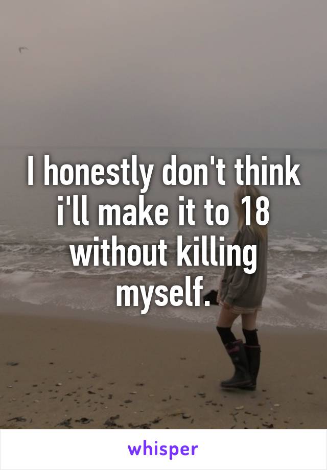 I honestly don't think i'll make it to 18 without killing myself.