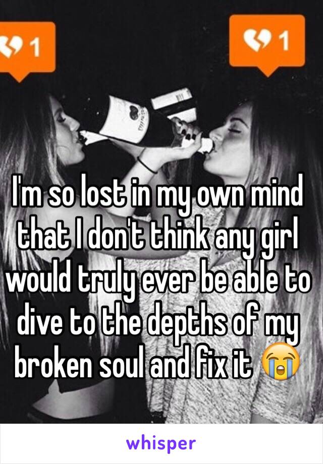 I'm so lost in my own mind that I don't think any girl would truly ever be able to dive to the depths of my broken soul and fix it 😭