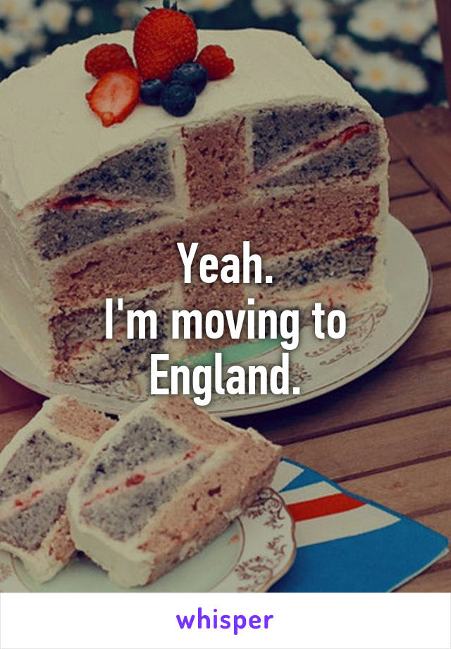 Yeah.
I'm moving to England.