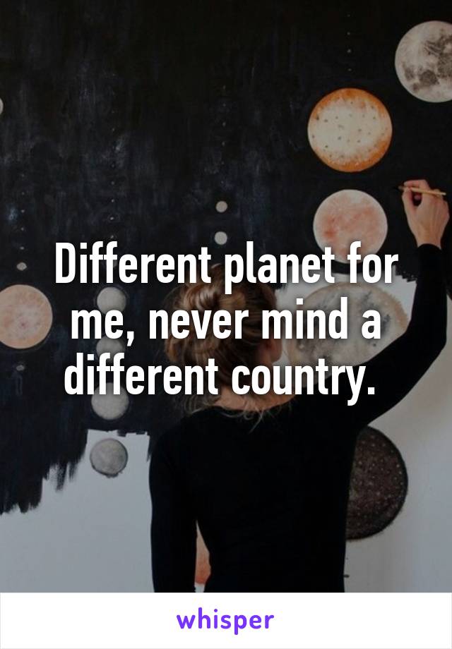 Different planet for me, never mind a different country. 