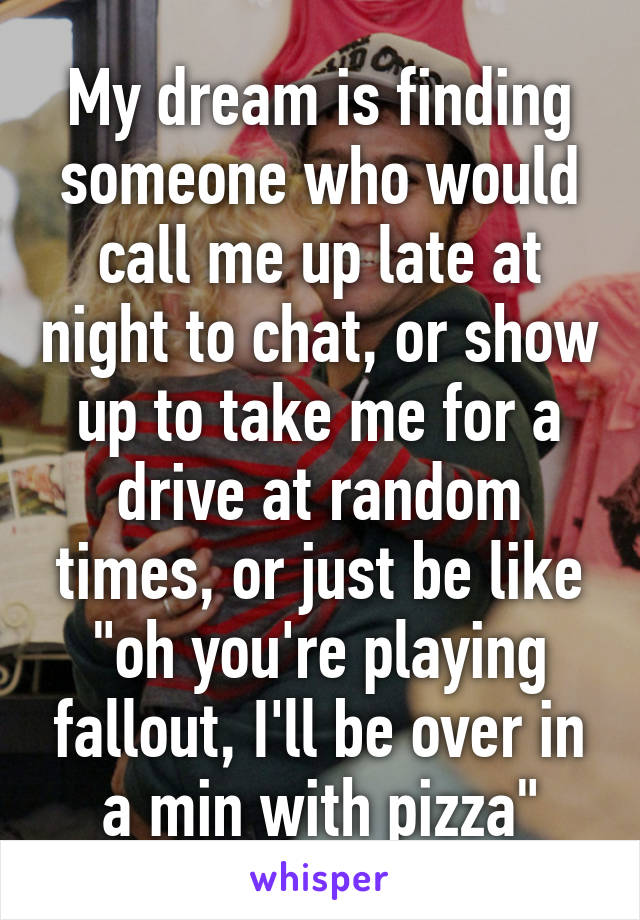 My dream is finding someone who would call me up late at night to chat, or show up to take me for a drive at random times, or just be like "oh you're playing fallout, I'll be over in a min with pizza"