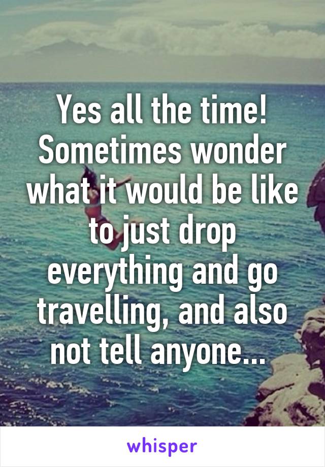 Yes all the time! Sometimes wonder what it would be like to just drop everything and go travelling, and also not tell anyone... 