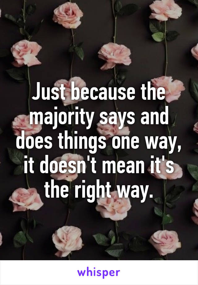 Just because the majority says and does things one way, it doesn't mean it's the right way.