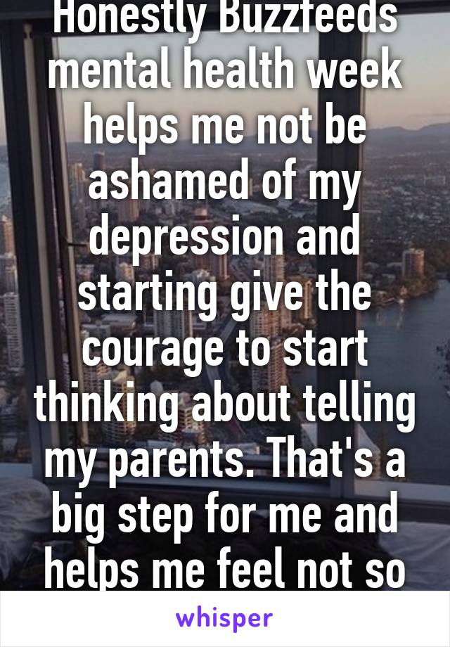 Honestly Buzzfeeds mental health week helps me not be ashamed of my depression and starting give the courage to start thinking about telling my parents. That's a big step for me and helps me feel not so alone...