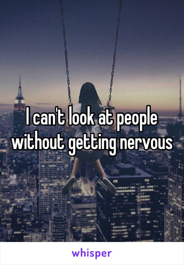 I can't look at people without getting nervous 