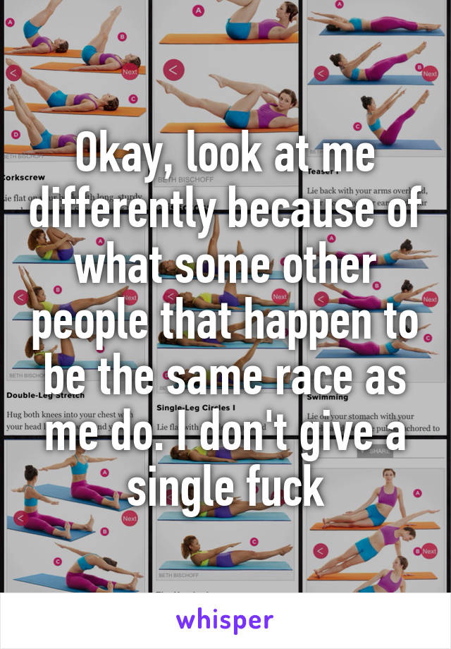 Okay, look at me differently because of what some other people that happen to be the same race as me do. I don't give a single fuck