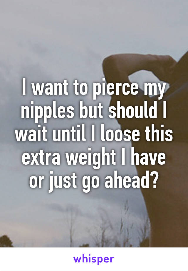 I want to pierce my nipples but should I wait until I loose this extra weight I have or just go ahead?