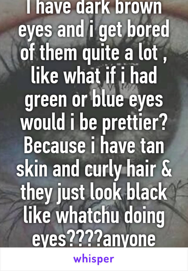 I have dark brown eyes and i get bored of them quite a lot , like what if i had green or blue eyes would i be prettier? Because i have tan skin and curly hair & they just look black like whatchu doing eyes????anyone else?