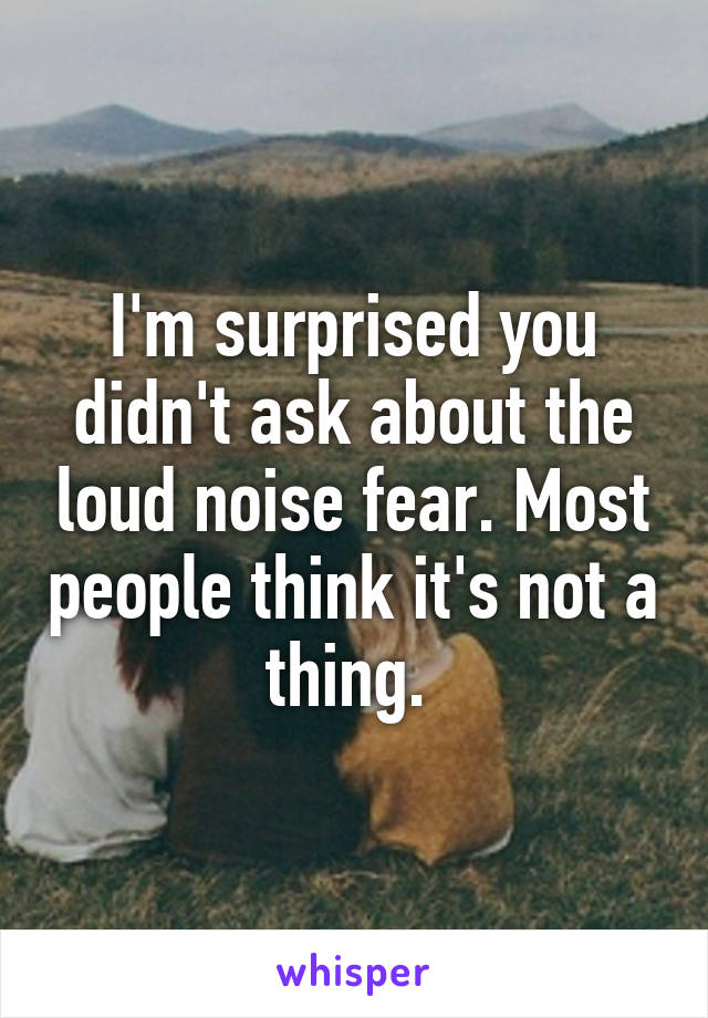 I'm surprised you didn't ask about the loud noise fear. Most people think it's not a thing. 