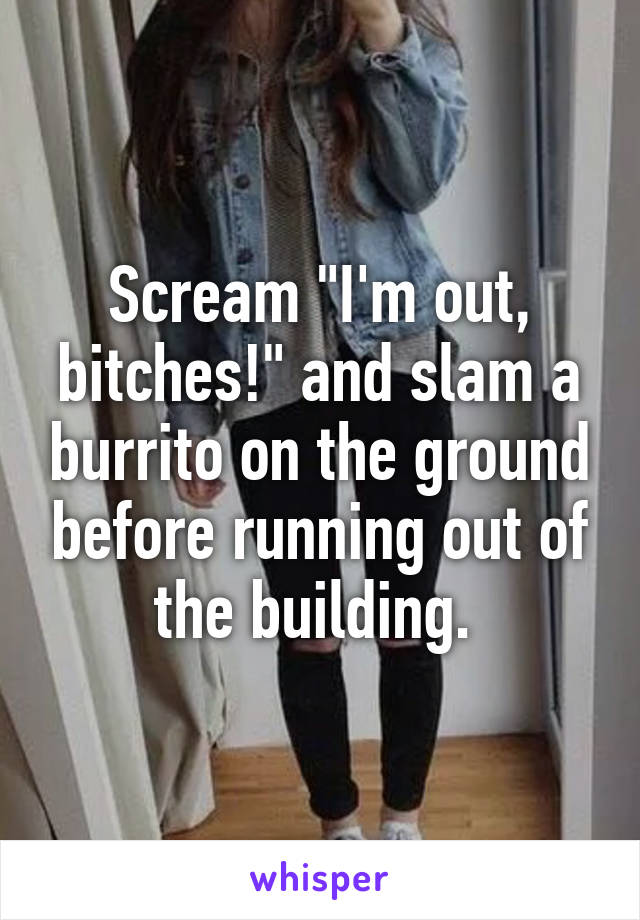 Scream "I'm out, bitches!" and slam a burrito on the ground before running out of the building. 