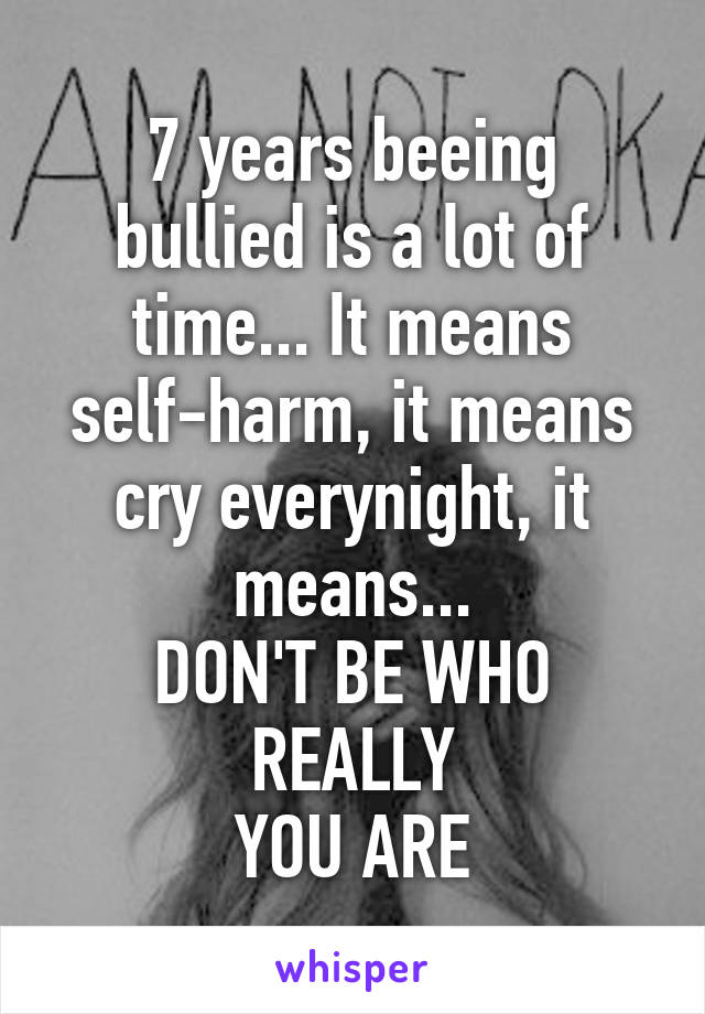 7 years beeing bullied is a lot of time... It means self-harm, it means cry everynight, it means...
DON'T BE WHO REALLY
YOU ARE