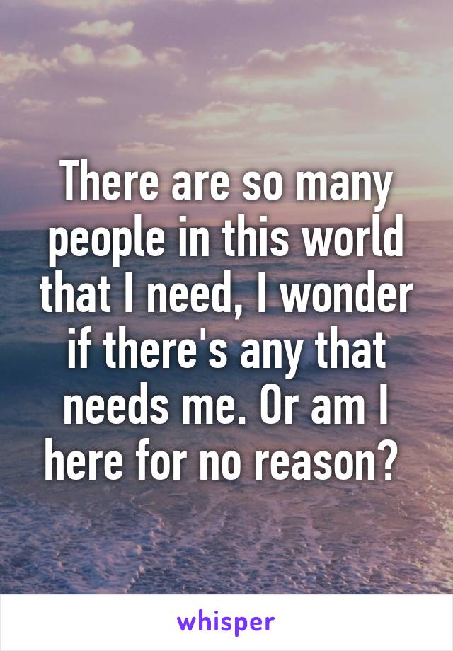 There are so many people in this world that I need, I wonder if there's any that needs me. Or am I here for no reason? 