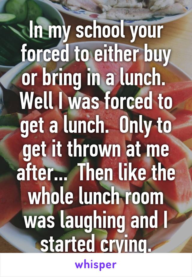 In my school your forced to either buy or bring in a lunch.  Well I was forced to get a lunch.  Only to get it thrown at me after...  Then like the whole lunch room was laughing and I started crying.