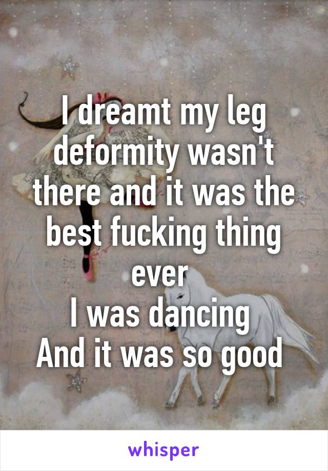 I dreamt my leg deformity wasn't there and it was the best fucking thing ever 
I was dancing 
And it was so good 