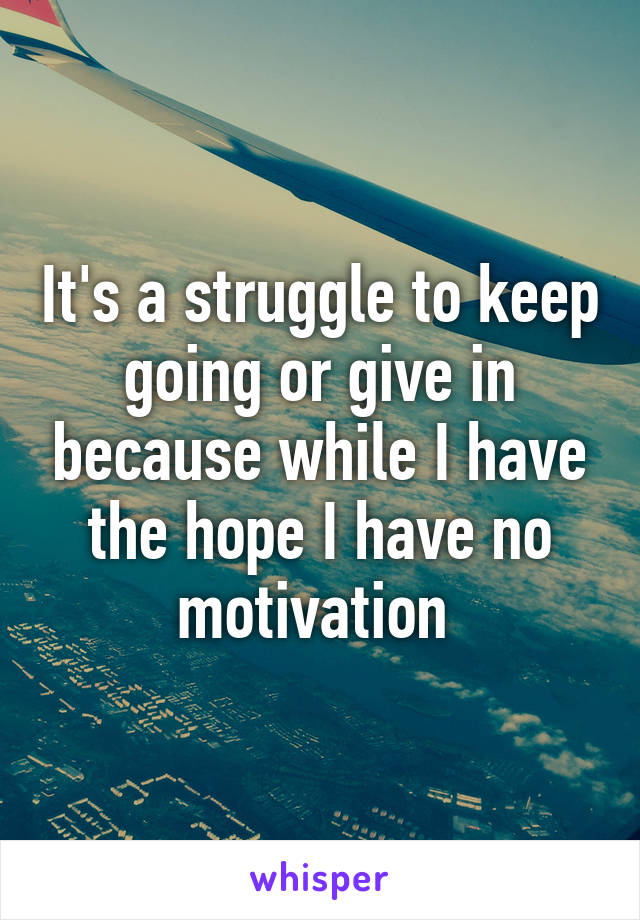 It's a struggle to keep going or give in because while I have the hope I have no motivation 