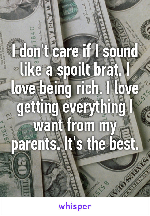 I don't care if I sound like a spoilt brat. I love being rich. I love getting everything I want from my parents. It's the best. 