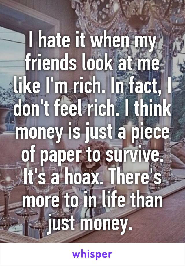 I hate it when my friends look at me like I'm rich. In fact, I don't feel rich. I think money is just a piece of paper to survive. It's a hoax. There's more to in life than just money. 