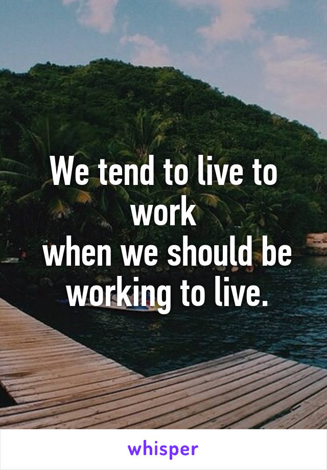 We tend to live to work
 when we should be
 working to live.