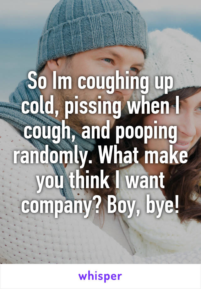 So Im coughing up cold, pissing when I cough, and pooping randomly. What make you think I want company? Boy, bye!