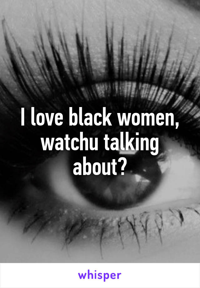 I love black women, watchu talking about?