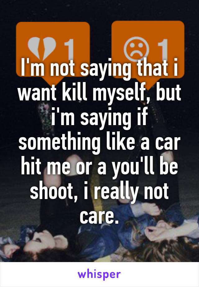 I'm not saying that i want kill myself, but i'm saying if something like a car hit me or a you'll be shoot, i really not care.