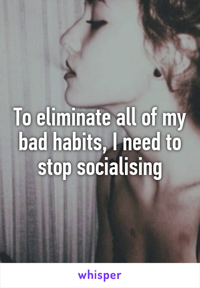 To eliminate all of my bad habits, I need to stop socialising