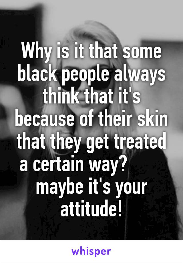 Why is it that some black people always think that it's because of their skin that they get treated a certain way?        
maybe it's your attitude!