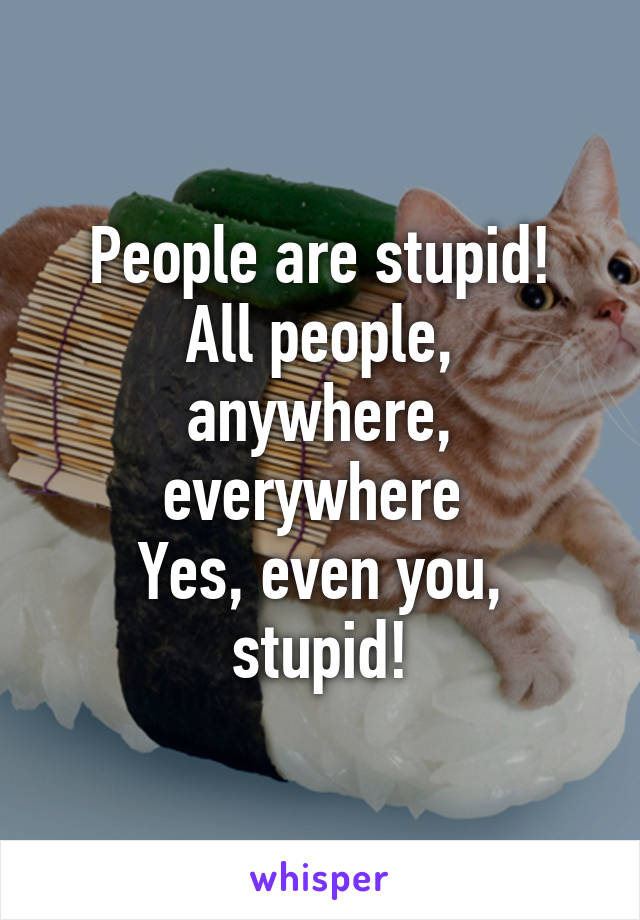 People are stupid!
All people, anywhere, everywhere 
Yes, even you, stupid!