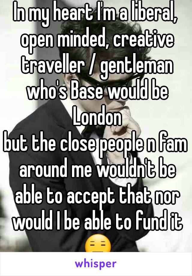 In my heart I'm a liberal, open minded, creative traveller / gentleman who's Base would be London
but the close people n fam around me wouldn't be able to accept that nor would I be able to fund it 😑