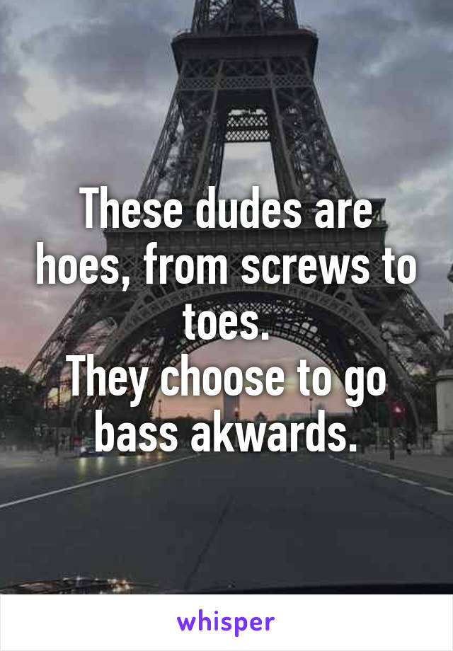 These dudes are hoes, from screws to toes.
They choose to go bass akwards.