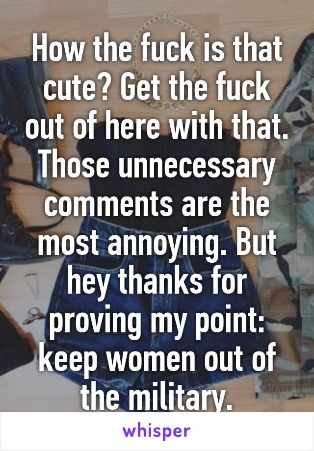 How the fuck is that cute? Get the fuck out of here with that. Those unnecessary comments are the most annoying. But hey thanks for proving my point: keep women out of the military.